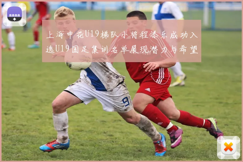 上海申花U19梯队小将程添乐成功入选U19国足集训名单展现潜力与希望