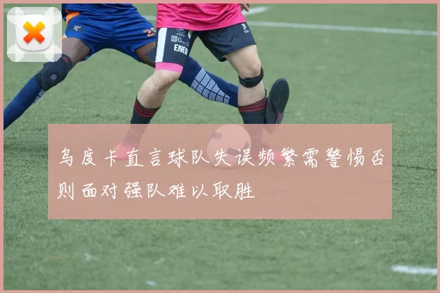 乌度卡直言球队失误频繁需警惕否则面对强队难以取胜