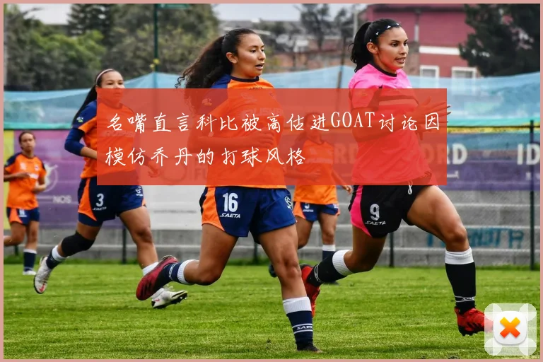 名嘴直言科比被高估进GOAT讨论因模仿乔丹的打球风格