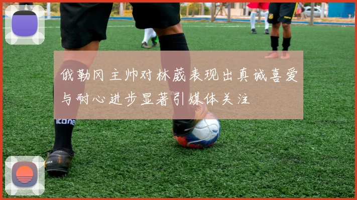 俄勒冈主帅对林葳表现出真诚喜爱与耐心进步显著引媒体关注