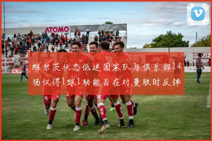 维尔茨状态低迷国家队与俱乐部14场仅得1球1助能否在对曼联时反弹