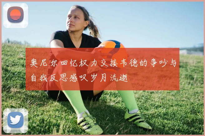 奥尼尔回忆权力交接韦德的争吵与自我反思感叹岁月流逝