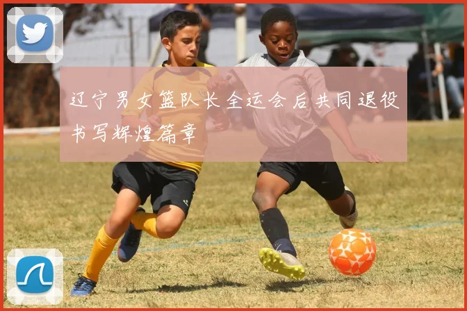 辽宁男女篮队长全运会后共同退役书写辉煌篇章