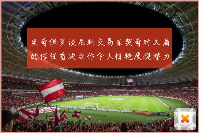 里奇保罗谈尼科交易东契奇对文眉的信任首次合作令人惊艳展现潜力