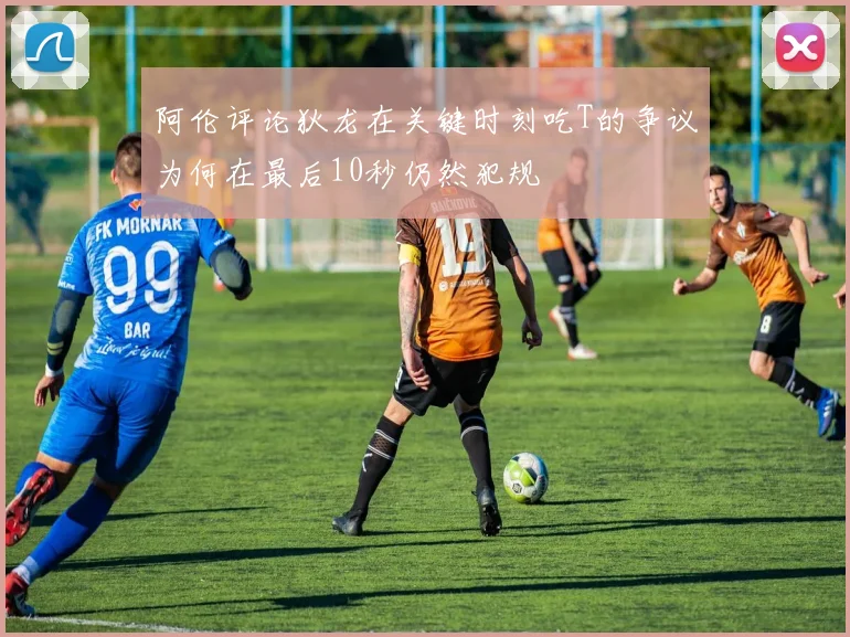 阿伦评论狄龙在关键时刻吃T的争议为何在最后10秒仍然犯规