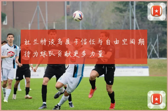 杜兰特谈乌度卡信任与自由空间期待为球队贡献更多力量