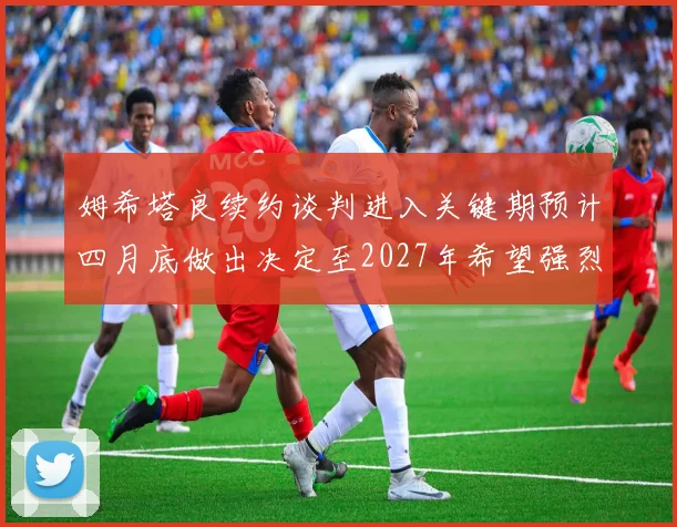 姆希塔良续约谈判进入关键期预计四月底做出决定至2027年希望强烈