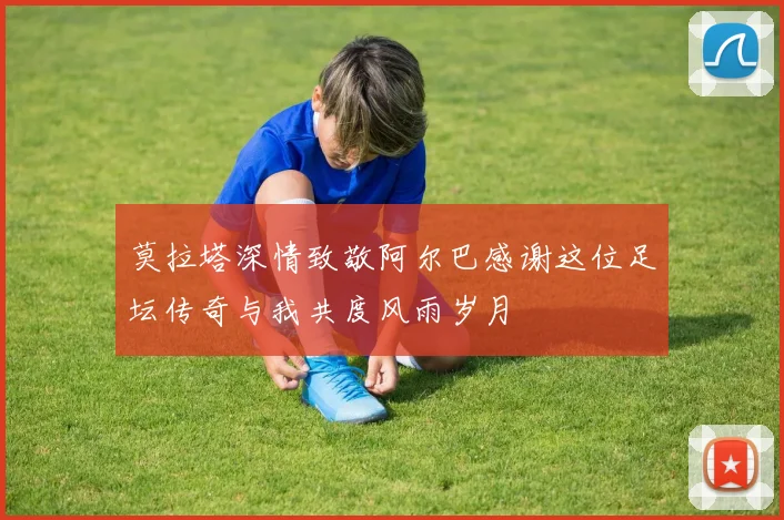 莫拉塔深情致敬阿尔巴感谢这位足坛传奇与我共度风雨岁月