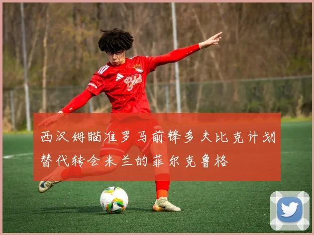 西汉姆瞄准罗马前锋多夫比克计划替代转会米兰的菲尔克鲁格