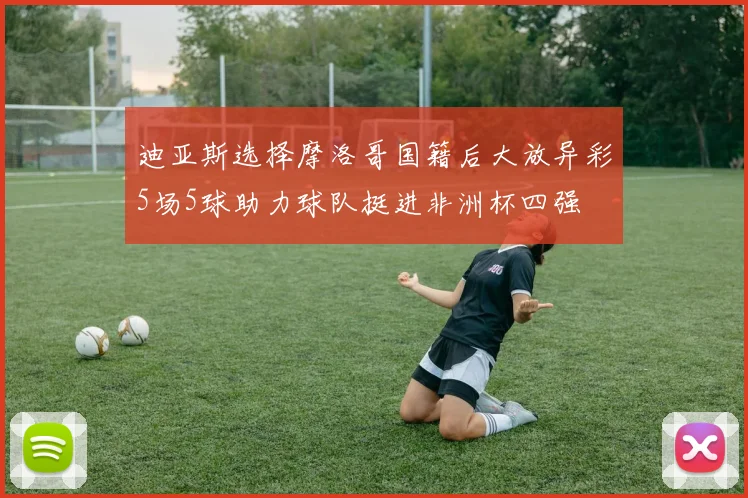 迪亚斯选择摩洛哥国籍后大放异彩5场5球助力球队挺进非洲杯四强
