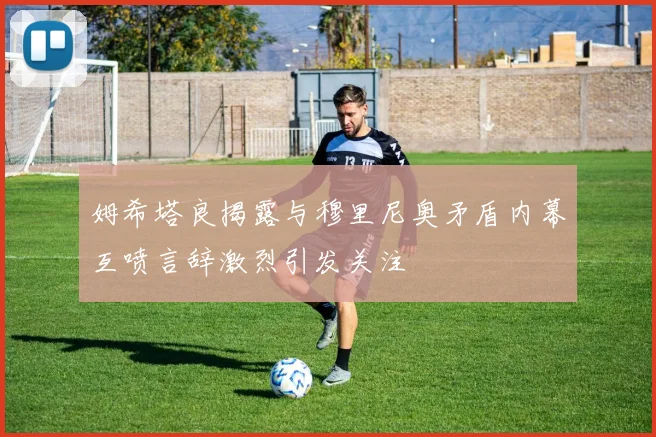 姆希塔良揭露与穆里尼奥矛盾内幕互喷言辞激烈引发关注