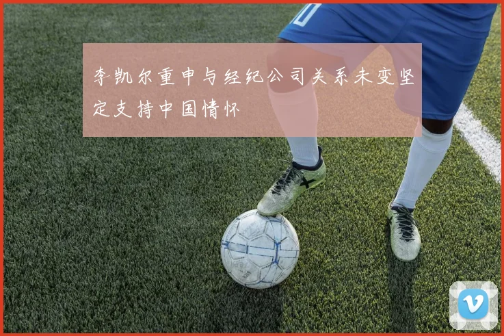 李凯尔重申与经纪公司关系未变坚定支持中国情怀