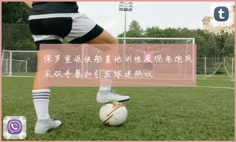 保罗重返快船基地训练展现老炮风采双手暴扣引发球迷热议