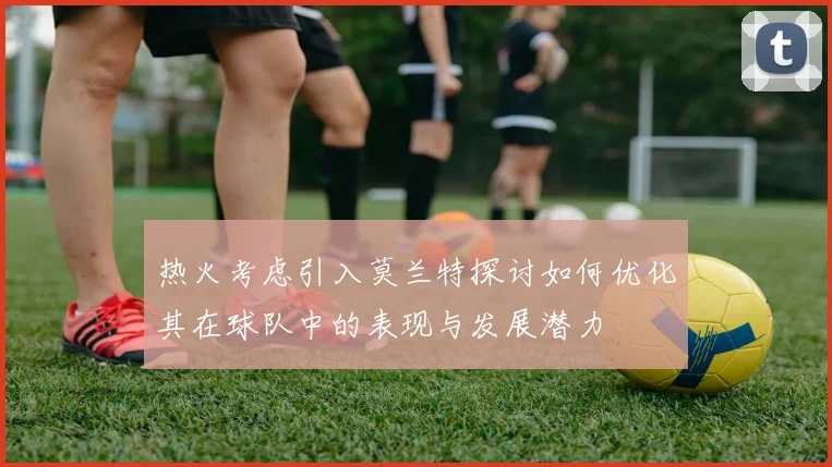 热火考虑引入莫兰特探讨如何优化其在球队中的表现与发展潜力